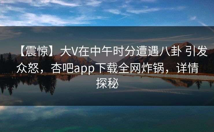 【震惊】大V在中午时分遭遇八卦 引发众怒,杏吧app下载全网炸锅,详情探秘 【震惊】大V在中午时分遭遇八卦 引发众怒,杏吧app下载全网炸锅,详情探秘