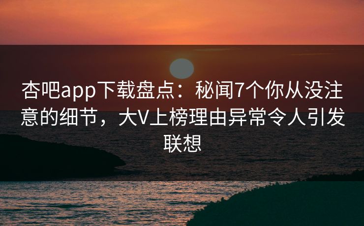 杏吧app下载盘点：秘闻7个你从没注意的细节，大V上榜理由异常令人引发联想