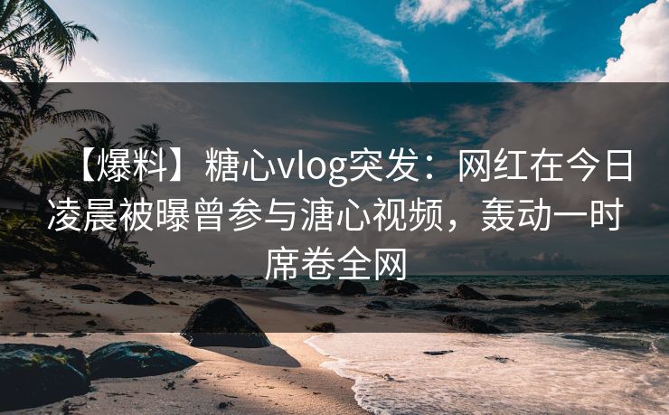【爆料】糖心vlog突发:网红在今日凌晨被曝曾参与溏心视频,轰动一时席卷全网