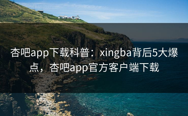 杏吧app下载科普：xingba背后5大爆点，杏吧app官方客户端下载