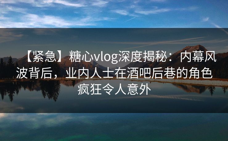 【紧急】糖心vlog深度揭秘:内幕风波背后,业内人士在酒吧后巷的角色疯狂令人意外