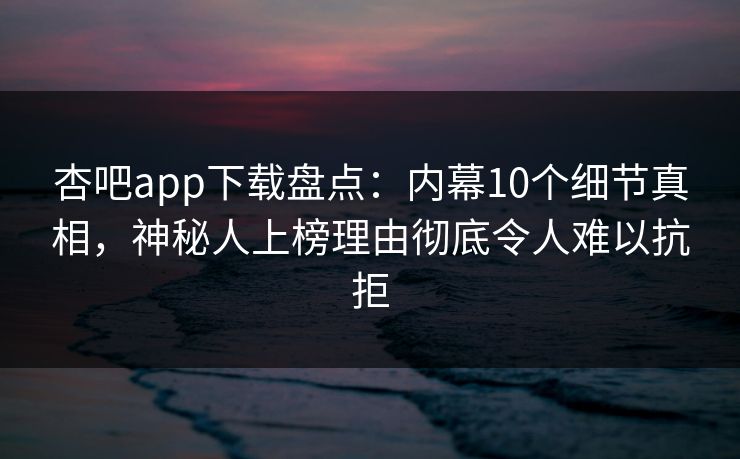 杏吧app下载盘点：内幕10个细节真相，神秘人上榜理由彻底令人难以抗拒