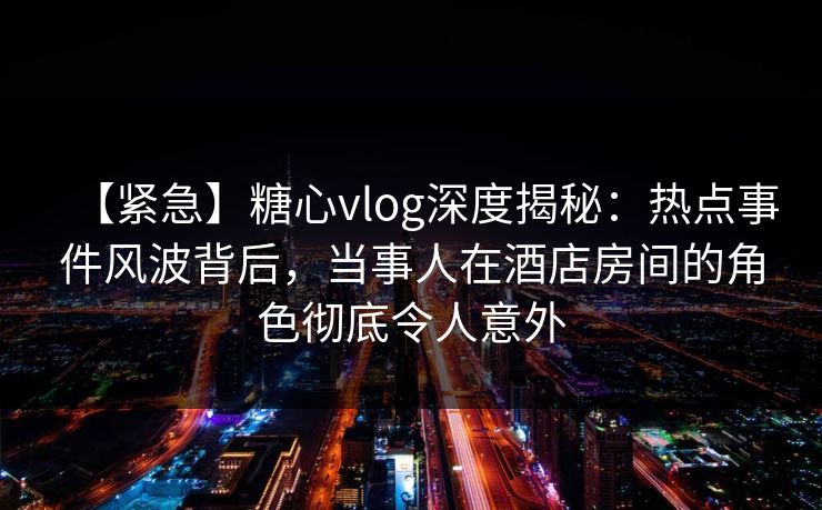 【紧急】糖心vlog深度揭秘:热点事件风波背后,当事人在酒店房间的角色彻底令人意外