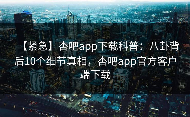 【紧急】杏吧app下载科普：八卦背后10个细节真相，杏吧app官方客户端下载