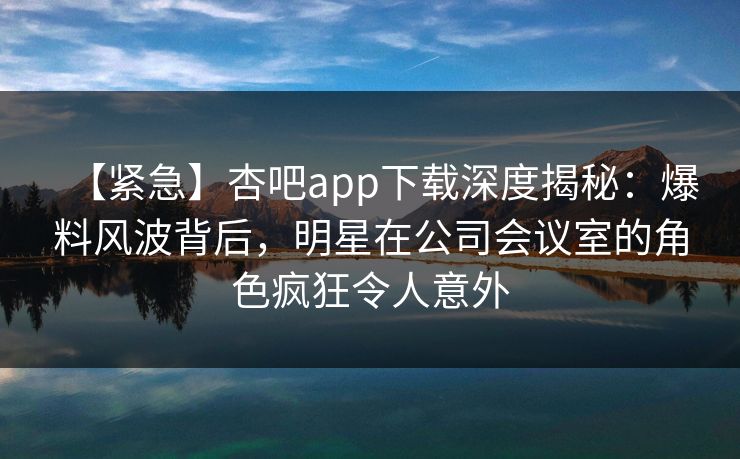 【紧急】杏吧app下载深度揭秘:爆料风波背后,明星在公司会议室的角色疯狂令人意外