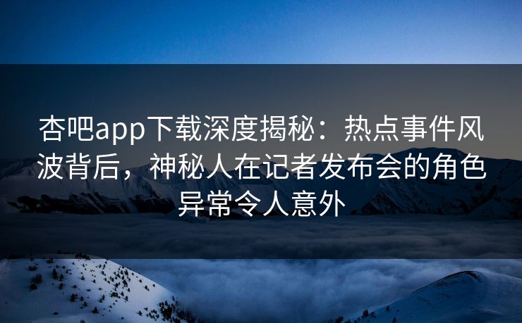 杏吧app下载深度揭秘：热点事件风波背后，神秘人在记者发布会的角色异常令人意外