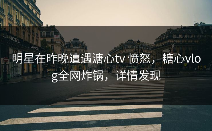 明星在昨晚遭遇溏心tv 愤怒，糖心vlog全网炸锅，详情发现