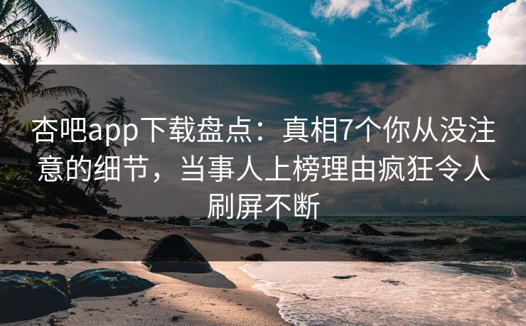 杏吧app下载盘点：真相7个你从没注意的细节，当事人上榜理由疯狂令人刷屏不断