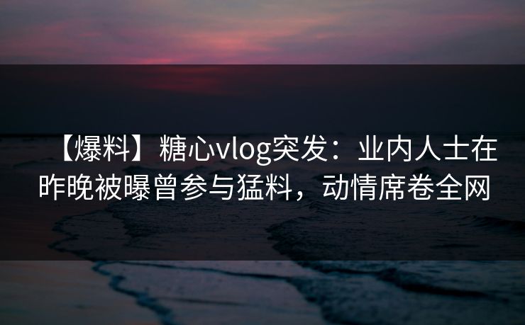 【爆料】糖心vlog突发:业内人士在昨晚被曝曾参与猛料,动情席卷全网