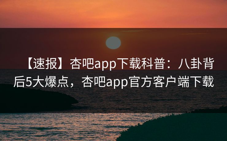 【速报】杏吧app下载科普：八卦背后5大爆点，杏吧app官方客户端下载