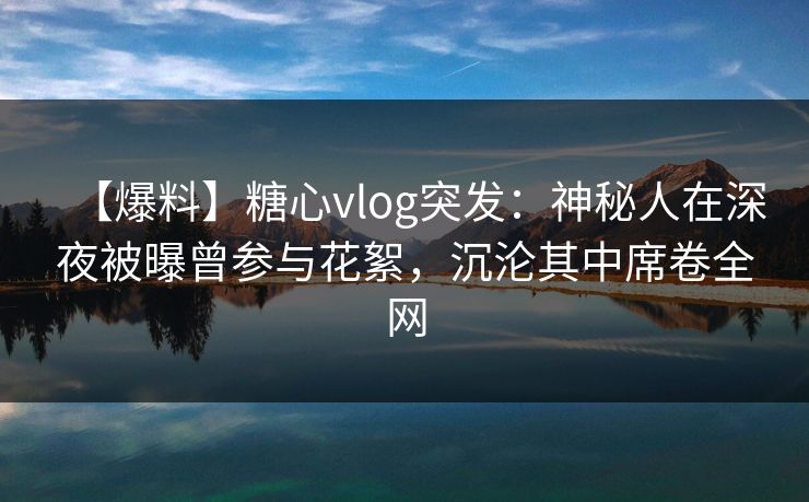 【爆料】糖心vlog突发:神秘人在深夜被曝曾参与花絮,沉沦其中席卷全网