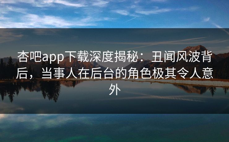 杏吧app下载深度揭秘：丑闻风波背后，当事人在后台的角色极其令人意外