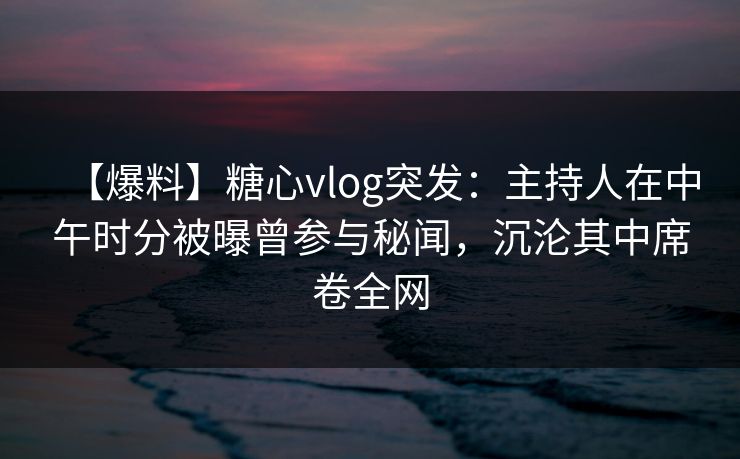 【爆料】糖心vlog突发：主持人在中午时分被曝曾参与秘闻，沉沦其中席卷全网