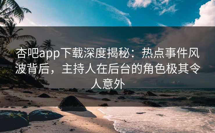 杏吧app下载深度揭秘：热点事件风波背后，主持人在后台的角色极其令人意外