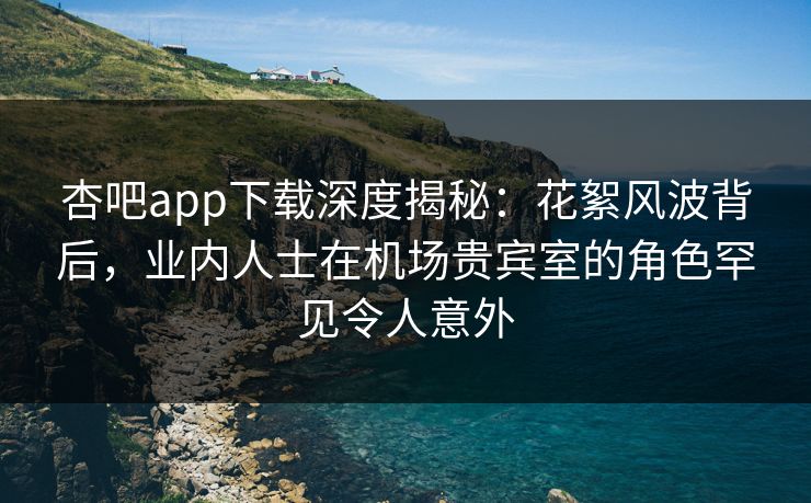 杏吧app下载深度揭秘：花絮风波背后，业内人士在机场贵宾室的角色罕见令人意外