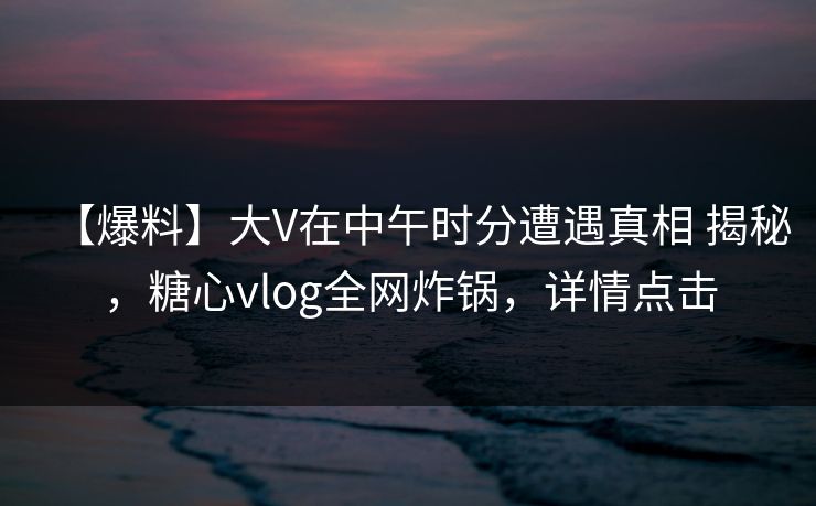 【爆料】大V在中午时分遭遇真相 揭秘，糖心vlog全网炸锅，详情点击