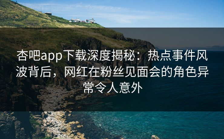 杏吧app下载深度揭秘：热点事件风波背后，网红在粉丝见面会的角色异常令人意外