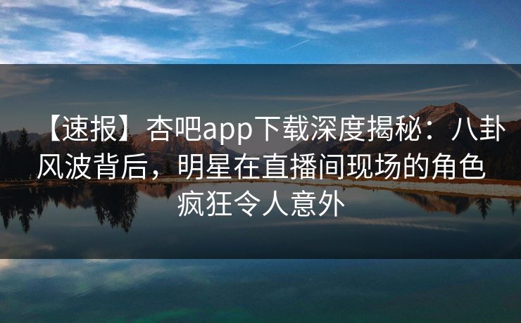 【速报】杏吧app下载深度揭秘：八卦风波背后，明星在直播间现场的角色疯狂令人意外