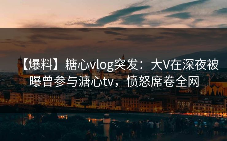 【爆料】糖心vlog突发：大V在深夜被曝曾参与溏心tv，愤怒席卷全网