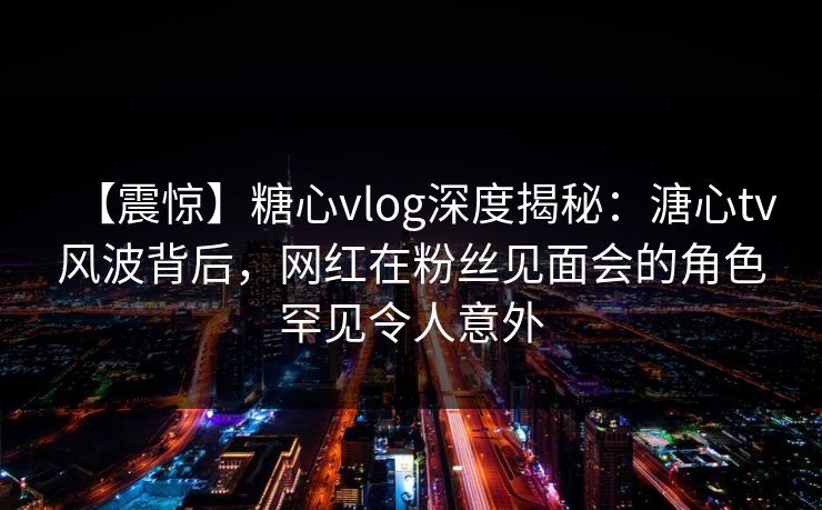 【震惊】糖心vlog深度揭秘:溏心tv风波背后,网红在粉丝见面会的角色罕见令人意外