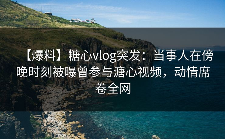 【爆料】糖心vlog突发：当事人在傍晚时刻被曝曾参与溏心视频，动情席卷全网