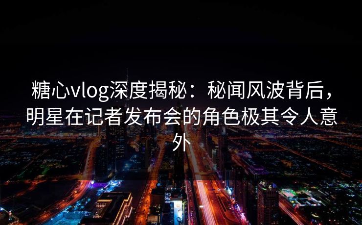糖心vlog深度揭秘:秘闻风波背后,明星在记者发布会的角色极其令人意外