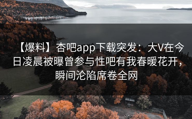 【爆料】杏吧app下载突发：大V在今日凌晨被曝曾参与性吧有我春暖花开，瞬间沦陷席卷全网