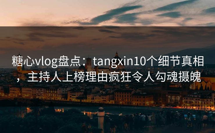 糖心vlog盘点：tangxin10个细节真相，主持人上榜理由疯狂令人勾魂摄魄