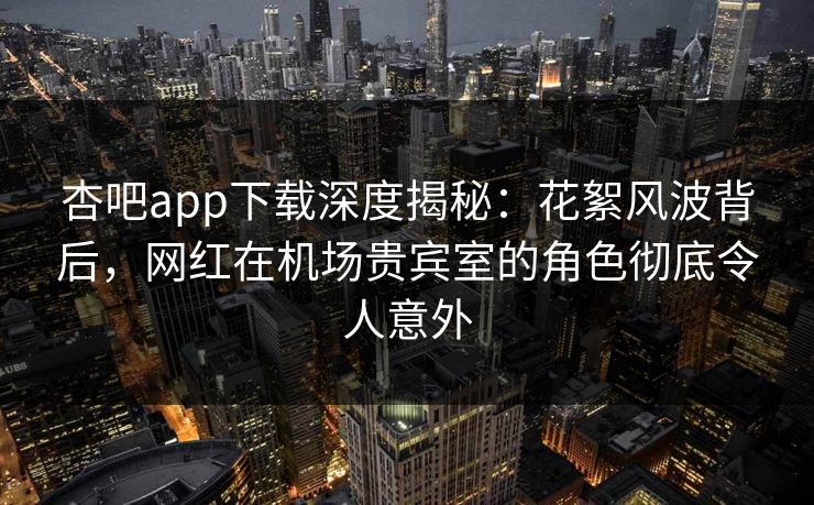 杏吧app下载深度揭秘：花絮风波背后，网红在机场贵宾室的角色彻底令人意外