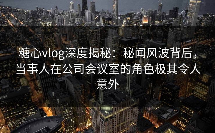 糖心vlog深度揭秘：秘闻风波背后，当事人在公司会议室的角色极其令人意外