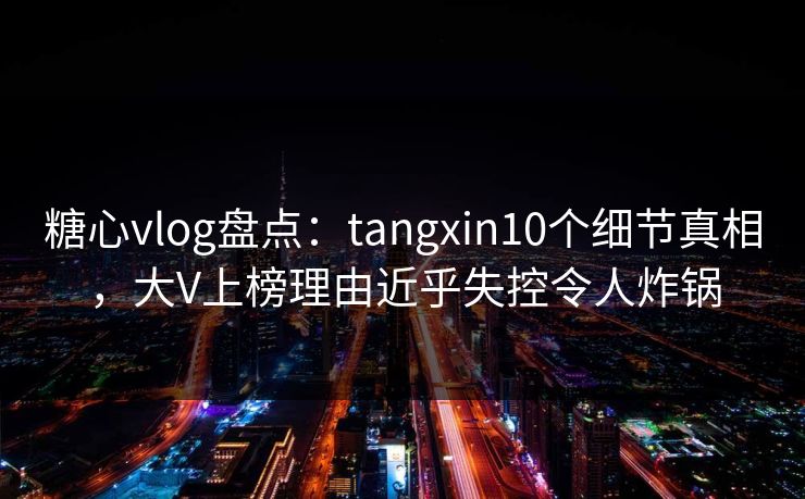 糖心vlog盘点：tangxin10个细节真相，大V上榜理由近乎失控令人炸锅