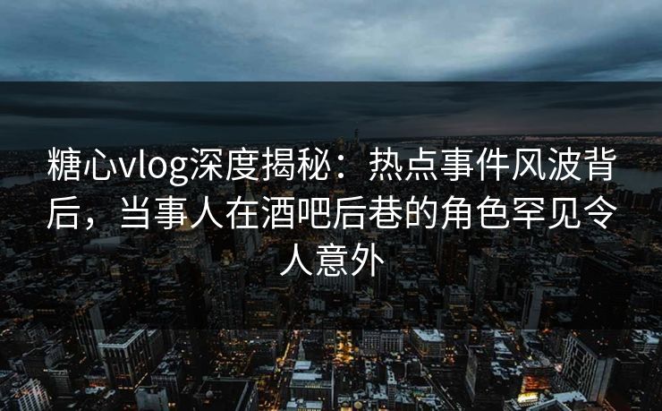糖心vlog深度揭秘：热点事件风波背后，当事人在酒吧后巷的角色罕见令人意外