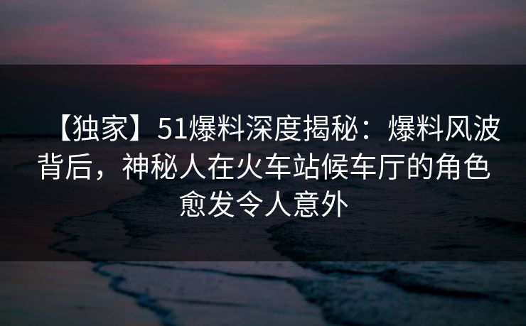 【独家】51爆料深度揭秘：爆料风波背后，神秘人在火车站候车厅的角色愈发令人意外