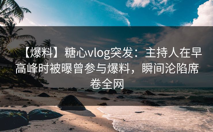 【爆料】糖心vlog突发：主持人在早高峰时被曝曾参与爆料，瞬间沦陷席卷全网