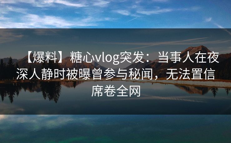 【爆料】糖心vlog突发：当事人在夜深人静时被曝曾参与秘闻，无法置信席卷全网
