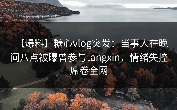 【爆料】糖心vlog突发：当事人在晚间八点被曝曾参与tangxin，情绪失控席卷全网
