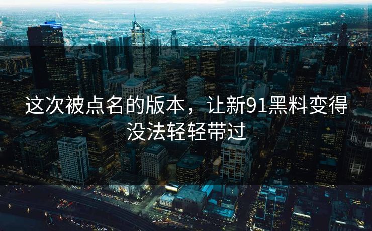 这次被点名的版本，让新91黑料变得没法轻轻带过