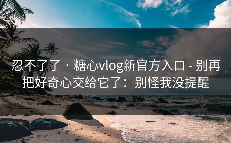 忍不了了 · 糖心vlog新官方入口 - 别再把好奇心交给它了：别怪我没提醒